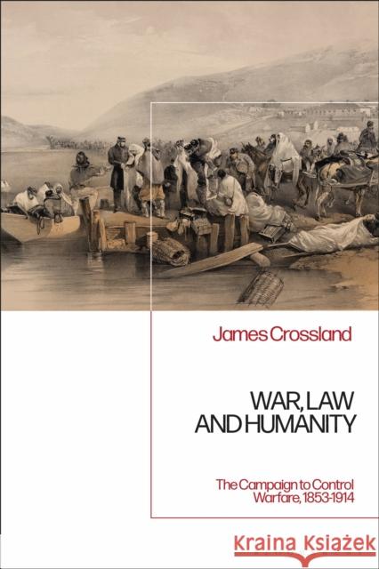 War, Law and Humanity: The Campaign to Control Warfare, 1853-1914 James Crossland 9781350145757