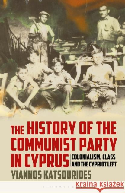 The History of the Communist Party in Cyprus: Colonialism, Class and the Cypriot Left Yiannos Katsourides 9781350156364 Bloomsbury Academic