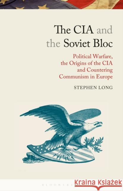 The CIA and the Soviet Bloc: Political Warfare, the Origins of the CIA and Countering Communism in Europe Stephen Long   9781350159013 Bloomsbury Academic