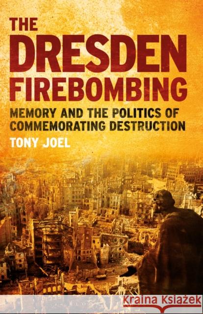 The Dresden Firebombing: Memory and the Politics of Commemorating Destruction Tony Joel   9781350159075