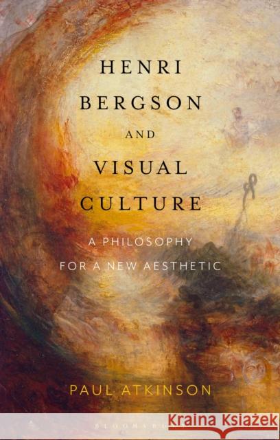 Henri Bergson and Visual Culture: A Philosophy for a New Aesthetic Paul Atkinson 9781350161764