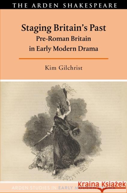 Staging Britain's Past: Pre-Roman Britain in Early Modern Drama Kim Gilchrist Tanya Pollard Lisa Hopkins 9781350163348 Arden Shakespeare