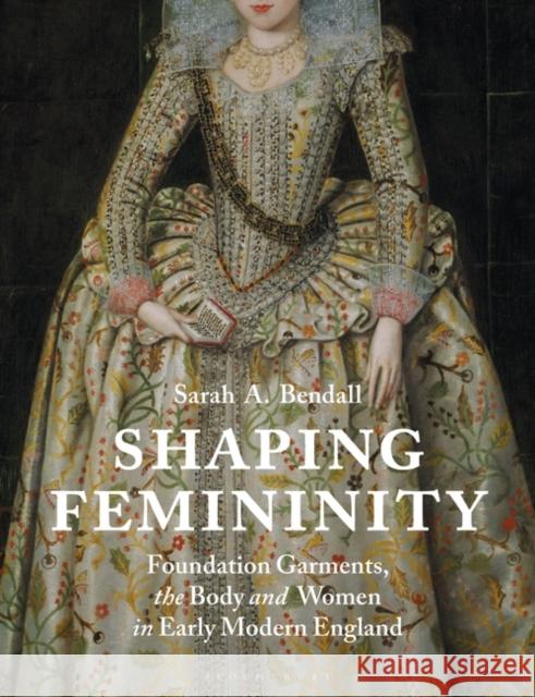 Shaping Femininity: Foundation Garments, the Body and Women in Early Modern England Bendall, Sarah A. 9781350164109 Bloomsbury Visual Arts