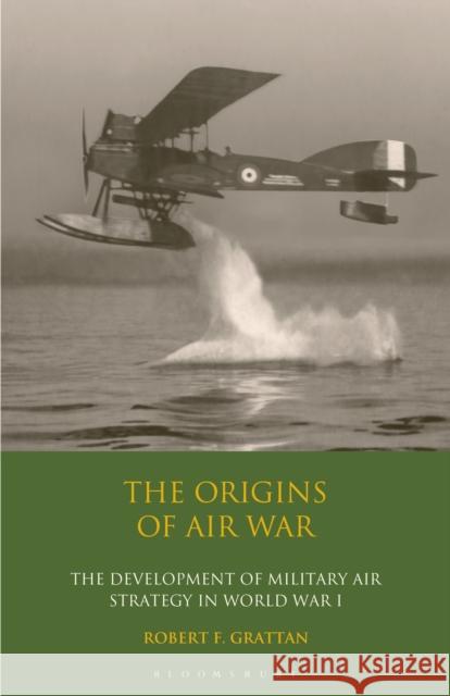 The Origins of Air War: Development of Military Air Strategy in World War I Robert F. Grattan 9781350171329 Bloomsbury Academic