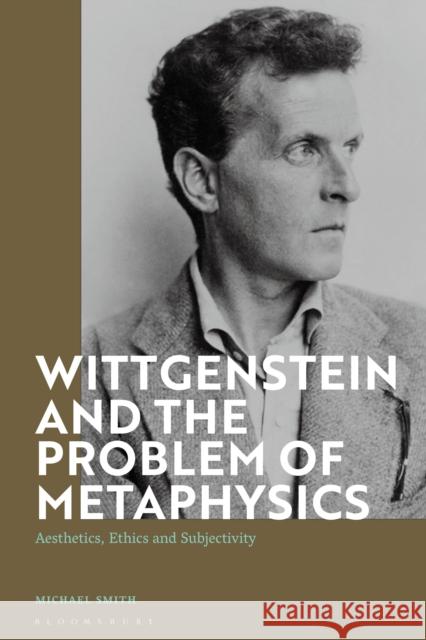 Wittgenstein and the Problem of Metaphysics: Aesthetics, Ethics and Subjectivity Michael Smith 9781350183421 Bloomsbury Academic