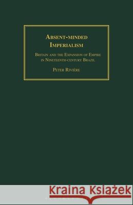 Absent-Minded Imperialism: Britain and the Expansion of Empire in Nineteenth-Century Brazil Peter Riviere 9781350183605 Bloomsbury Academic