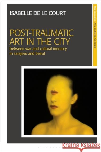 Post-Traumatic Art in the City: Between War and Cultural Memory in Sarajevo and Beirut Isabelle de le Court 9781350194359 Bloomsbury Publishing PLC