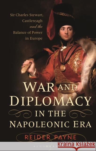 War and Diplomacy in the Napoleonic Era: Sir Charles Stewart, Castlereagh and the Balance of Power in Europe Reider Payne 9781350196100 Bloomsbury Academic