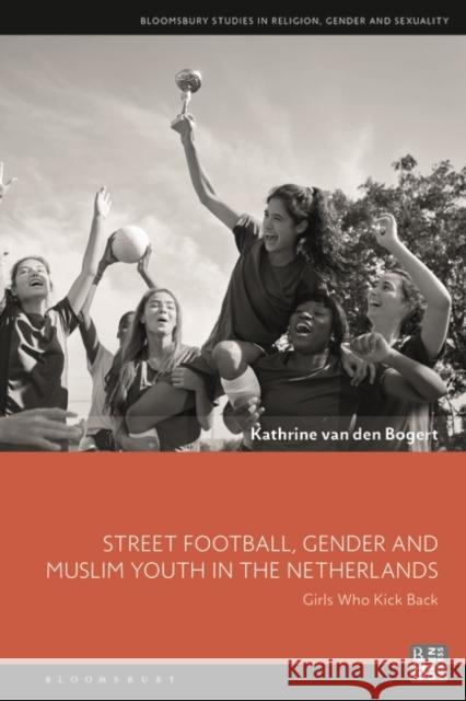 Street Football, Gender and Muslim Youth in the Netherlands: Girls Who Kick Back Kathrine Van Den Bogert Dawn Llewellyn Sonya Sharma 9781350205086 Bloomsbury Academic