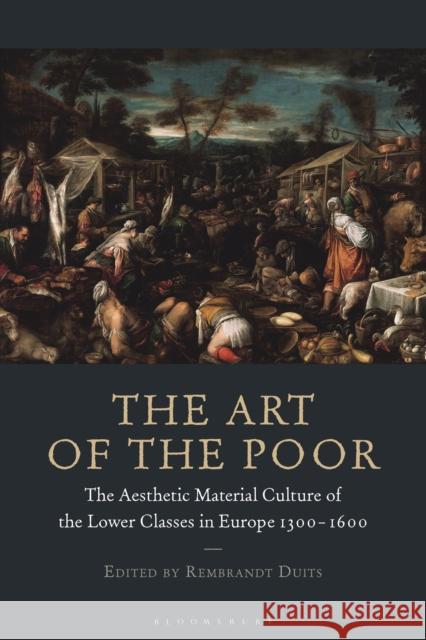 The Art of the Poor: The Aesthetic Material Culture of the Lower Classes in Europe 1300-1600 Rembrandt Duits 9781350214576