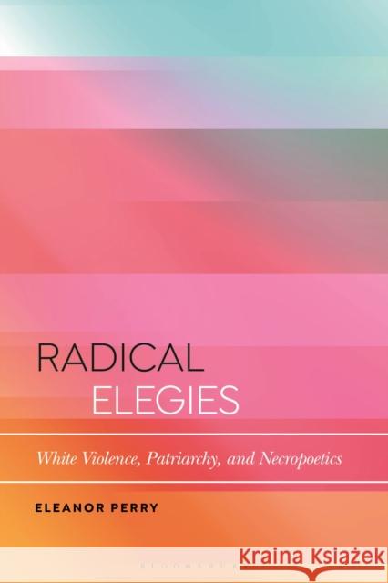 Radical Elegies: White Violence, Patriarchy, and Necropoetics Eleanor Perry 9781350236066
