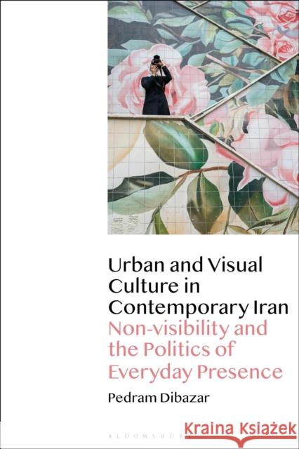 Urban and Visual Culture in Contemporary Iran: Non-visibility and the Politics of Everyday Presence Dibazar, Pedram 9781350243255 Bloomsbury Visual Arts