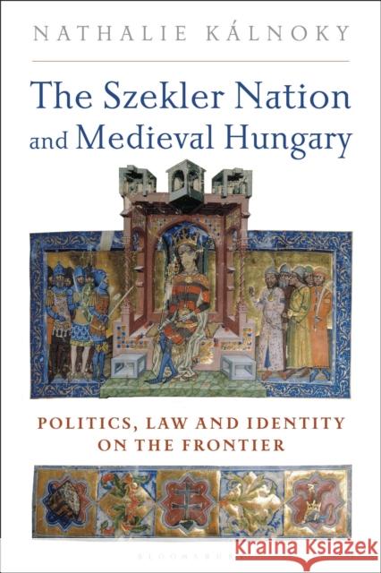 The Szekler Nation and Medieval Hungary: Politics, Law and Identity on the Frontier Nathalie Kalnoky 9781350245341 Bloomsbury Academic