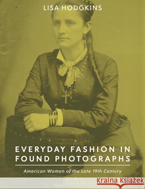 Everyday Fashion in Found Photographs: American Women of the Late 19th Century Hodgkins, Lisa 9781350249851 Bloomsbury Visual Arts