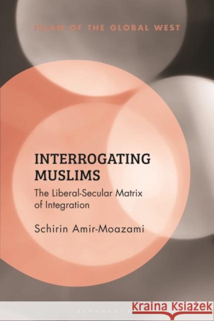Interrogating Muslims: The Liberal-Secular Matrix of Integration Schirin Amir-Moazami Kambiz Ghaneabassiri Frank Peter 9781350266414 Bloomsbury Academic