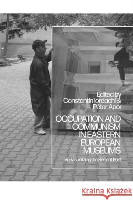 Occupation and Communism in Eastern European Museums: Re-Visualizing the Recent Past Constantin Iordachi P 9781350266421 Bloomsbury Academic