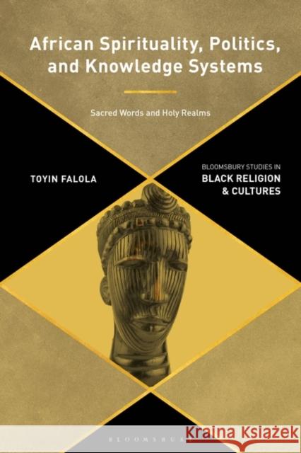 African Spirituality, Politics, and Knowledge Systems: Sacred Words and Holy Realms Toyin Falola Anthony B. Pinn Monica R. Miller 9781350271982
