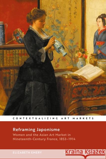 Reframing Japonisme: Women and the Asian Art Market in Nineteenth-Century France, 1853-1914 Emery, Elizabeth 9781350282766