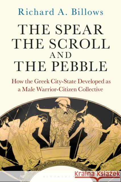 The Spear, the Scroll, and the Pebble: How the Greek City-State Developed as a Male Warrior-Citizen Collective Billows, Richard A. 9781350289208 Bloomsbury Publishing PLC