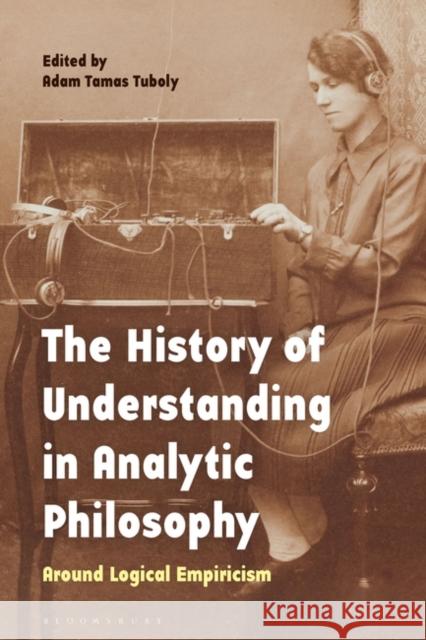 The History of Understanding in Analytic Philosophy: Around Logical Empiricism Adam Tamas Tuboly 9781350290266 Bloomsbury Academic