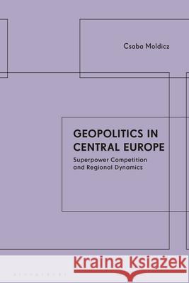 Geopolitics in Central Europe: Superpower Competition and Regional Dynamics Csaba Moldicz 9781350326767 Bloomsbury Academic