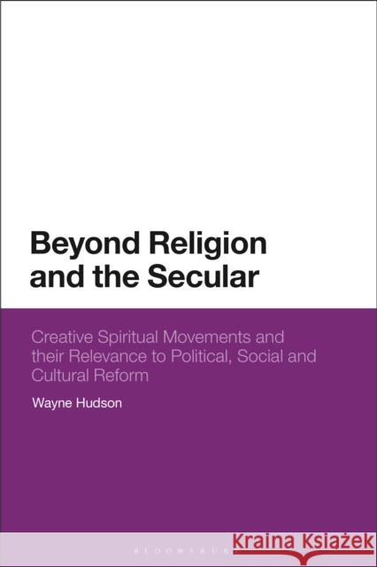Beyond Religion and the Secular: Creative Spiritual Movements and their Relevance to Political, Social and Cultural Reform Hudson, Wayne 9781350331716