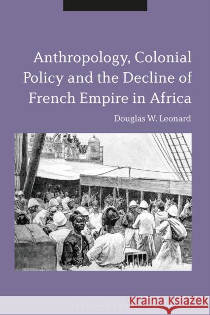 Anthropology, Colonial Policy and the Decline of French Empire in Africa Douglas W. Leonard 9781350337329 Bloomsbury Academic