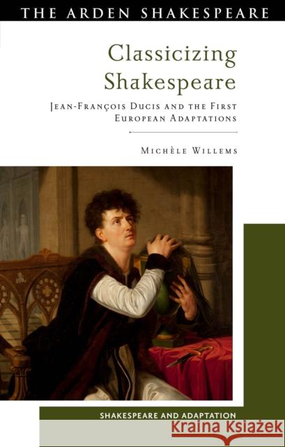 Classicizing Shakespeare: Jean-Fran?ois Ducis and the First European Adaptations Michele (University of Rouen, France) Willems 9781350337824