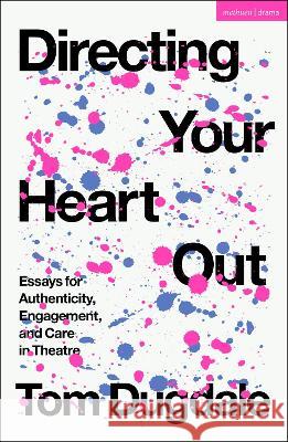 Directing Your Heart Out: Essays for Authenticity, Engagement, and Care in Theatre Tom Dugdale 9781350339064 Methuen Drama