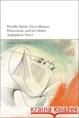 Worldly Spirits, Extra-Human Dimensions, and the Global Anglophone Novel Hilary Thompson 9781350373853 Bloomsbury Academic