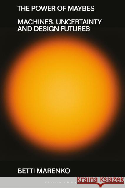 The Power of Maybes: Machines, Uncertainty and Design Futures Betti (Central Saint Martins, University of the Arts London, UK) Marenko 9781350377271 Bloomsbury Visual Arts