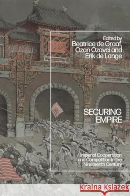 Securing Empire: Imperial Cooperation and Competition in the Nineteenth Century Beatrice de Graaf Ozan Ozavci Erik de Lange 9781350378520 Bloomsbury Academic