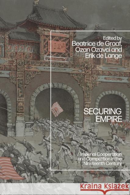 Securing Empire: Imperial Cooperation and Competition in the Nineteenth Century Beatrice de Graaf Ozan Ozavci Erik de Lange 9781350378551 Bloomsbury Academic