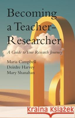 Becoming a Teacher-Researcher: A Guide to Your Research Journey Maria Campbell Deirdre Harvey Mary Shanahan 9781350408982