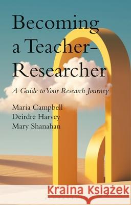 Becoming a Teacher-Researcher: A Guide to Your Research Journey Maria Campbell Deirdre Harvey Mary Shanahan 9781350408999