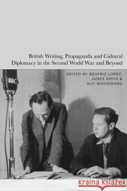 British Writing, Propaganda and Cultural Diplomacy in the Second World War and Beyond Beatriz Lopez James Smith Guy Woodward 9781350412170 Bloomsbury Academic