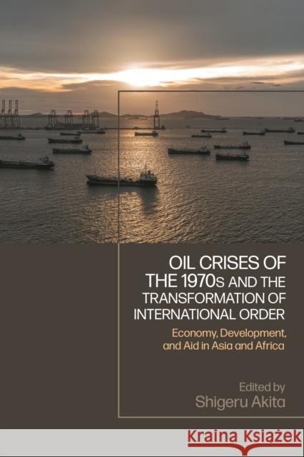 Oil Crises of the 1970s and the Transformation of International Order: Economy, Development, and Aid in Asia and Africa Shigeru Akita 9781350413832 Bloomsbury Academic