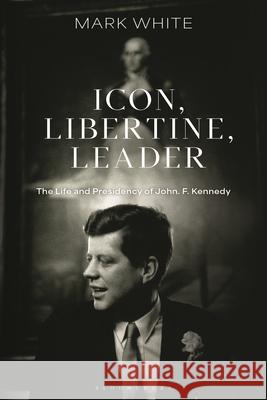 Icon, Libertine, Leader: The Life and Presidency of John. F. Kennedy Mark White 9781350426115