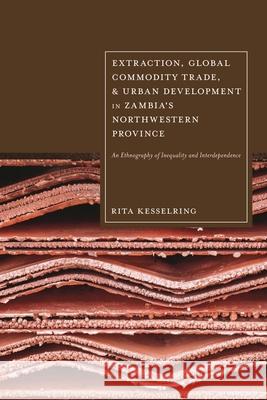 Extraction, Global Commodity Trade, and Urban Development in Zambia's Northwestern Province: An Ethnography of Inequality and Interdependence Rita Kesselring 9781350454309