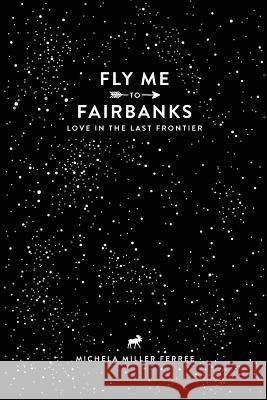 Fly Me to Fairbanks: Love in the Last Frontier Michela Ferree 9781365006067