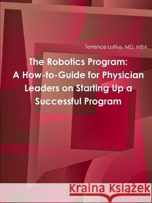 The Robotics Program: A How-to-Guide for Physician Leaders on Starting Up a Successful Program MD, MBA, Terrence Loftus 9781365021930