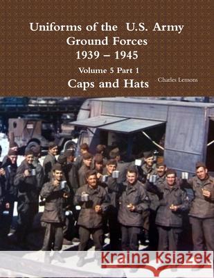 Uniforms of the U.S. Army Ground Forces 1939 - 1945 Volume 5 Part 1 Caps and Hats Charles Lemons 9781365111853 Lulu.com