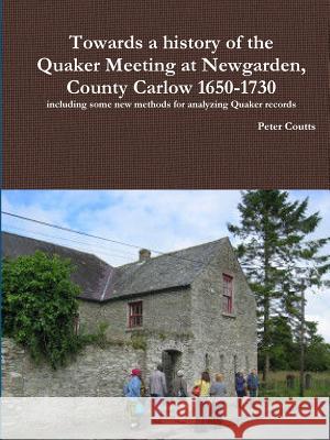 Towards a History of the Quaker Meeting at Newgarden, County Carlow 1650-1730 Including Some New Methods for Analyzing Quaker Records Peter Coutts 9781365192722