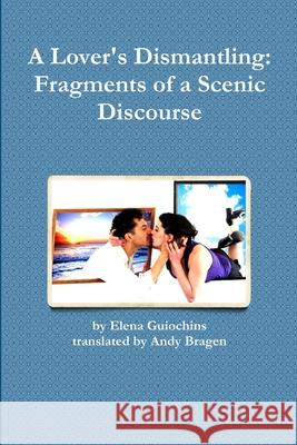 A Lover's Dismantling: Fragments of a Scenic Discourse Andy Bragen, Elena Guiochins 9781365230684
