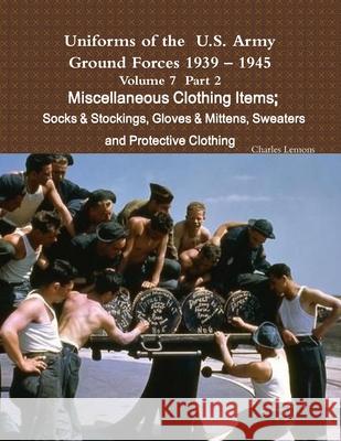 Uniforms of the U.S. Army Ground Forces 1939 - 1945 Volume 7 Part II Miscellaneous Clothing Items Socks & Stockings, Gloves & Mittens, Sweaters & Prot Charles Lemons 9781365267239