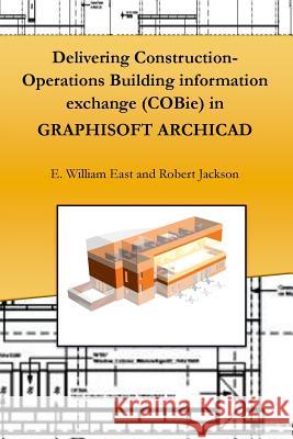 Delivering Construction-Operations Building Information Exchange (Cobie) in Graphisoft Archicad E. William East, Robert Jackson 9781365268403 Lulu.com