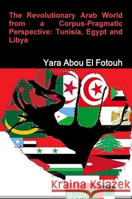 The Revolutionary Arab World from a Corpus-Pragmatic Perspective: Tunisia, Egypt and Libya Yara Abd El Samie 9781365311086 Lulu.com