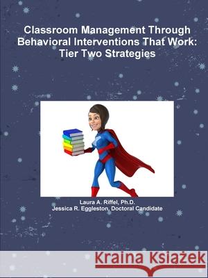 Classroom Management Through Behavioral Interventions That Work : Tier Two Strategies Ph.D., Laura A. Riffel, Doctoral Candidate, Jessica R. Eggleston 9781365362750