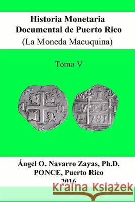 Historia Monetaria Documental de Puerto Rico (La Moneda Macuquina) Tomo V Angel O. Navarro Zayas 9781365364983