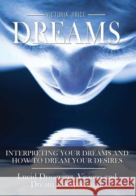 Dreams: Interpreting Your Dreams and How to Dream Your Desires- Lucid Dreaming, Visions and Dream Interpretation Victoria Price 9781365385896 Lulu.com